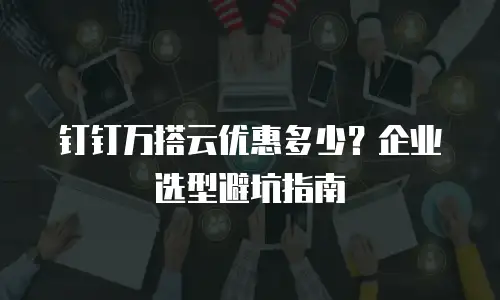 钉钉万搭云优惠多少？企业选型避坑指南