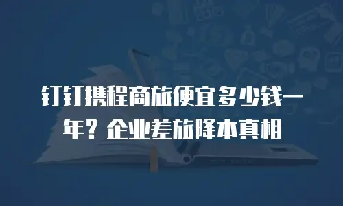 钉钉携程商旅便宜多少钱一年？企业差旅降本真相