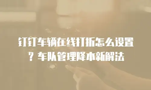 钉钉车辆在线打折怎么设置？车队管理降本新解法