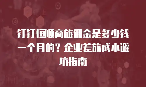 钉钉恒顺商旅佣金是多少钱一个月的？企业差旅成本避坑指南