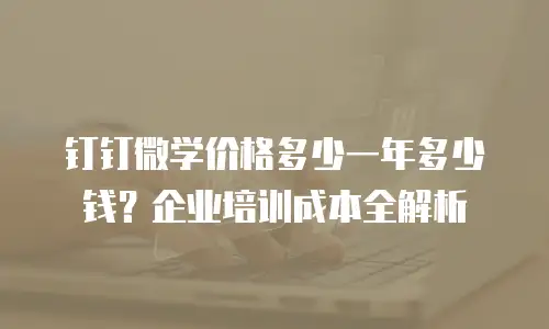 钉钉微学价格多少一年多少钱？企业培训成本全解析