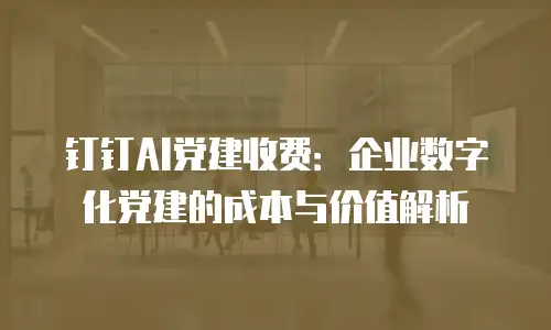 钉钉AI党建收费：企业数字化党建的成本与价值解析