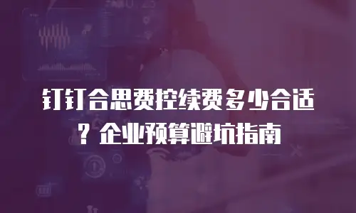 钉钉合思费控续费多少合适？企业预算避坑指南