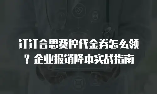 钉钉合思费控代金券怎么领？企业报销降本实战指南