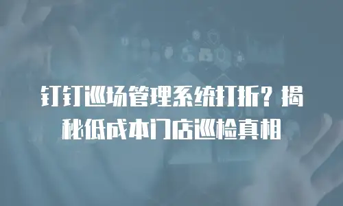 钉钉巡场管理系统打折？揭秘低成本门店巡检真相
