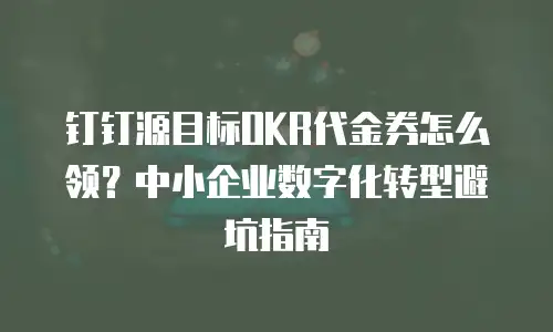 钉钉源目标OKR代金券怎么领？中小企业数字化转型避坑指南