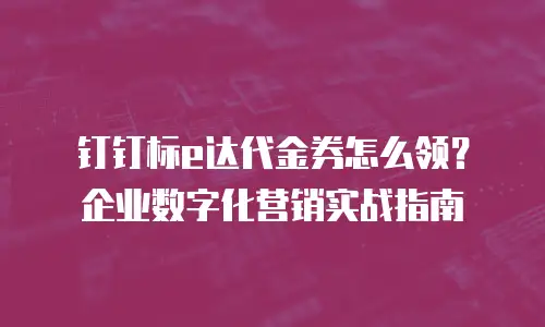 钉钉标e达代金券怎么领？企业数字化营销实战指南