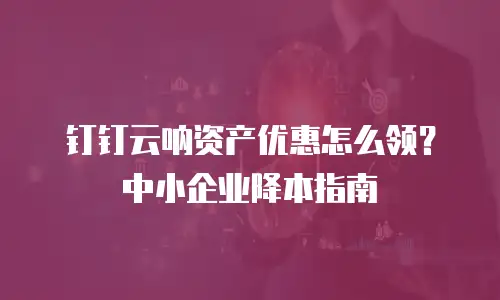 钉钉云呐资产优惠怎么领？中小企业降本指南
