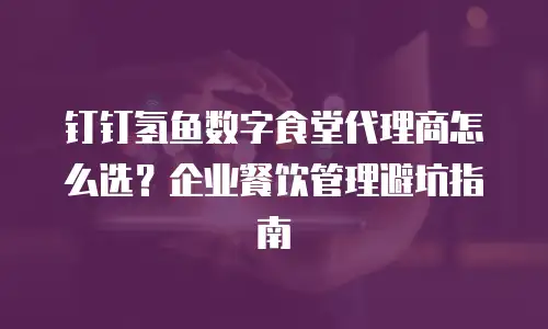 钉钉氢鱼数字食堂代理商怎么选？企业餐饮管理避坑指南