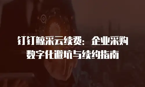 钉钉鲸采云续费：企业采购数字化避坑与续约指南