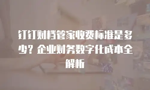 钉钉财档管家收费标准是多少？企业财务数字化成本全解析