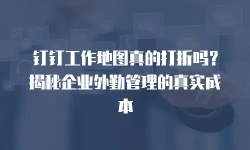 钉钉工作地图真的打折吗？揭秘企业外勤管理的真实成本