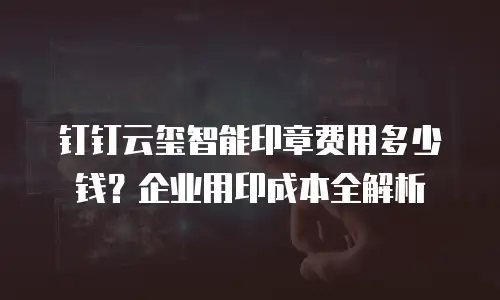 钉钉云玺智能印章费用多少钱？企业用印成本全解析