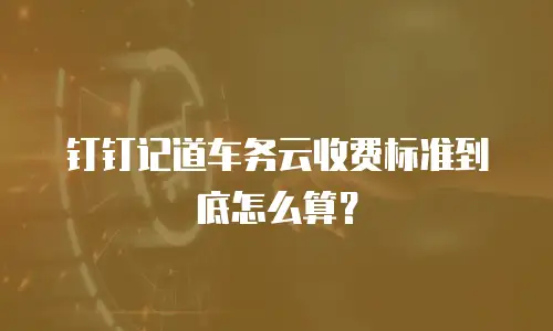 钉钉记道车务云收费标准到底怎么算？