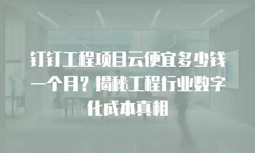 钉钉工程项目云便宜多少钱一个月？揭秘工程行业数字化成本真相