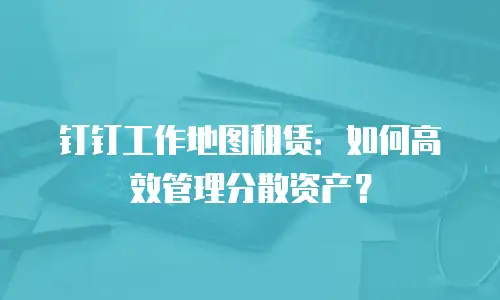 钉钉工作地图租赁：如何高效管理分散资产？