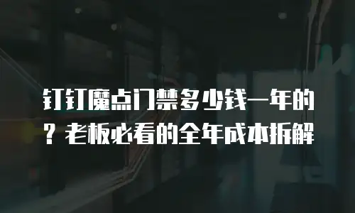 钉钉魔点门禁多少钱一年的？老板必看的全年成本拆解