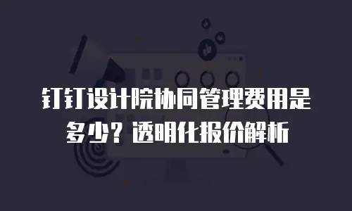 钉钉设计院协同管理费用是多少？透明化报价解析