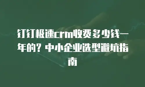 钉钉极速crm收费多少钱一年的？中小企业选型避坑指南