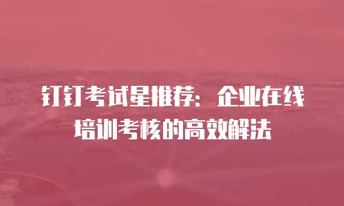 钉钉考试星推荐：企业在线培训考核的高效解法