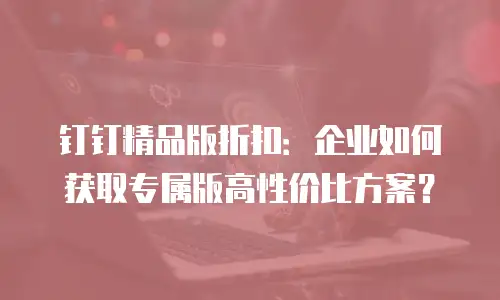 钉钉精品版折扣：企业如何获取专属版高性价比方案？