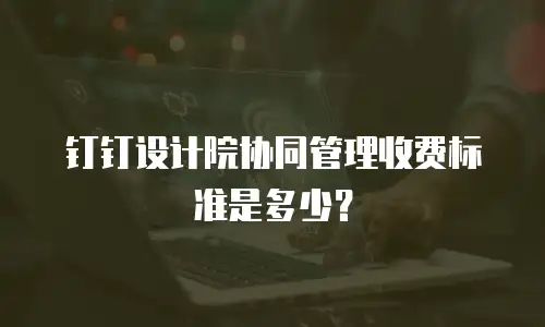 钉钉设计院协同管理收费标准是多少？