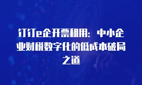 钉钉e企开票租用：中小企业财税数字化的低成本破局之道