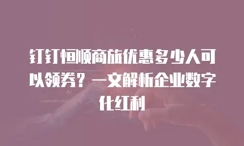 钉钉恒顺商旅优惠多少人可以领券？一文解析企业数字化红利