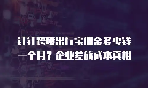 钉钉跨境出行宝佣金多少钱一个月？企业差旅成本真相