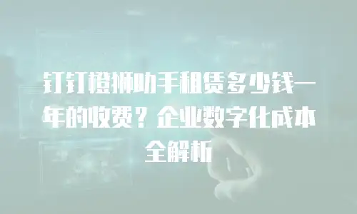 钉钉橙狮助手租赁多少钱一年的收费？企业数字化成本全解析