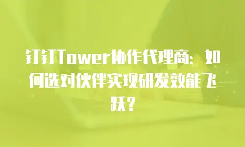 钉钉Tower协作代理商：如何选对伙伴实现研发效能飞跃？