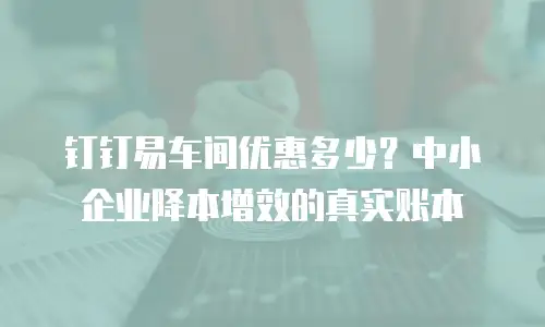 钉钉易车间优惠多少？中小企业降本增效的真实账本