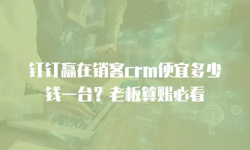 钉钉赢在销客crm便宜多少钱一台？老板算账必看