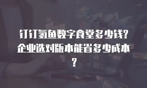 钉钉氢鱼数字食堂多少钱？企业选对版本能省多少成本？