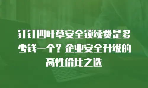 钉钉四叶草安全锁续费是多少钱一个？企业安全升级的高性价比之选