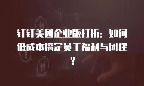 钉钉美团企业版打折：如何低成本搞定员工福利与团建？