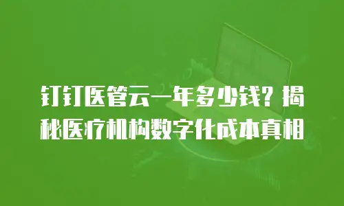 钉钉医管云一年多少钱？揭秘医疗机构数字化成本真相