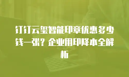 钉钉云玺智能印章优惠多少钱一张？企业用印降本全解析
