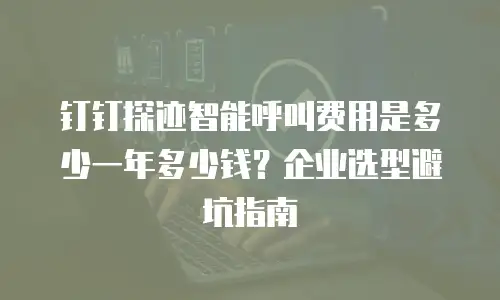 钉钉探迹智能呼叫费用是多少一年多少钱？企业选型避坑指南