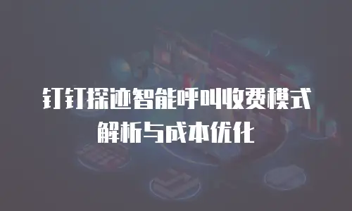 钉钉探迹智能呼叫收费模式解析与成本优化