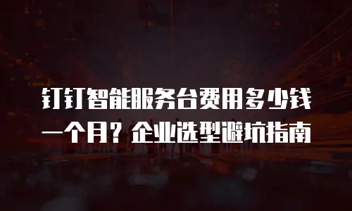 钉钉智能服务台费用多少钱一个月？企业选型避坑指南