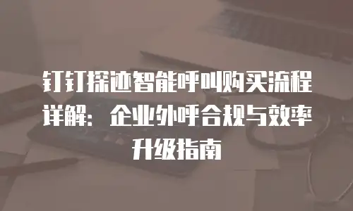 钉钉探迹智能呼叫购买流程详解：企业外呼合规与效率升级指南