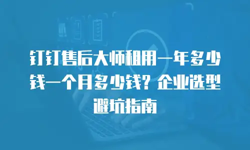 钉钉售后大师租用一年多少钱一个月多少钱？企业选型避坑指南