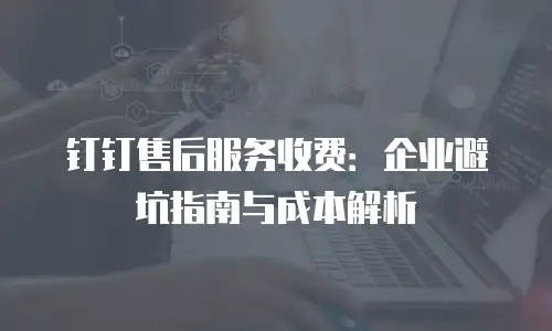 钉钉售后服务收费：企业避坑指南与成本解析