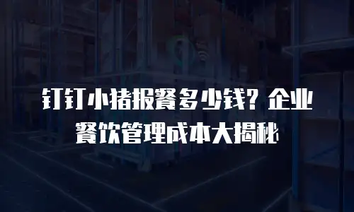 钉钉小猪报餐多少钱？企业餐饮管理成本大揭秘