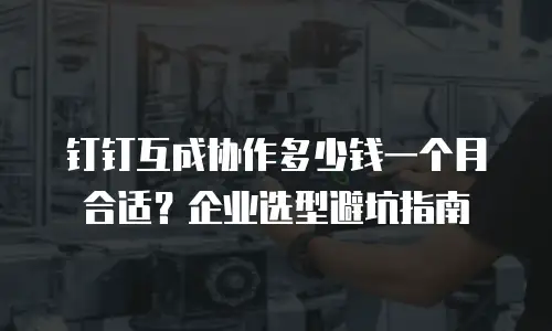 钉钉互成协作多少钱一个月合适？企业选型避坑指南