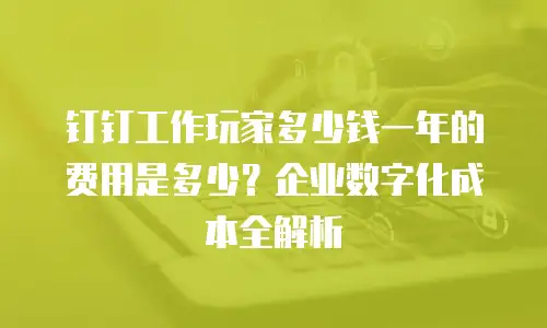 钉钉工作玩家多少钱一年的费用是多少？企业数字化成本全解析