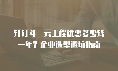 钉钉斗栱云工程优惠多少钱一年？企业选型避坑指南
