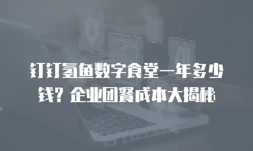 钉钉氢鱼数字食堂一年多少钱？企业团餐成本大揭秘