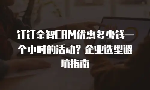 钉钉金智CRM优惠多少钱一个小时的活动？企业选型避坑指南